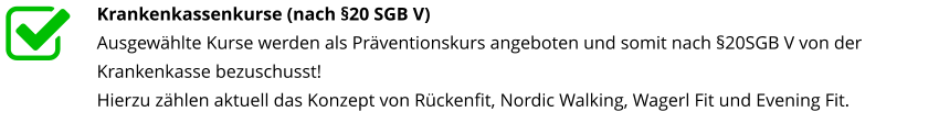 Krankenkassenkurse (nach §20 SGB V) Ausgewählte Kurse werden als Präventionskurs angeboten und somit nach §20SGB V von der Krankenkasse bezuschusst! Hierzu zählen aktuell das Konzept von Rückenfit, Nordic Walking, Wagerl Fit und Evening Fit.nterstützt
