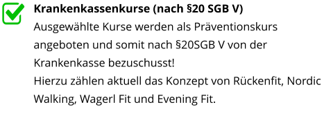 Krankenkassenkurse (nach §20 SGB V) Ausgewählte Kurse werden als Präventionskurs angeboten und somit nach §20SGB V von der Krankenkasse bezuschusst! Hierzu zählen aktuell das Konzept von Rückenfit, Nordic Walking, Wagerl Fit und Evening Fit.nterstützt
