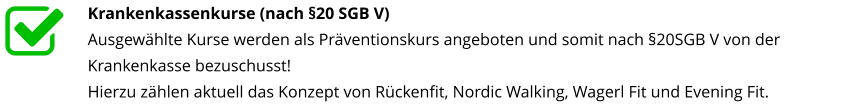 Krankenkassenkurse (nach §20 SGB V) Ausgewählte Kurse werden als Präventionskurs angeboten und somit nach §20SGB V von der Krankenkasse bezuschusst! Hierzu zählen aktuell das Konzept von Rückenfit, Nordic Walking, Wagerl Fit und Evening Fit.nterstützt
